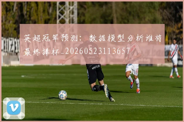 英超冠军预测：数据模型分析谁将最终捧杯_20260523113657